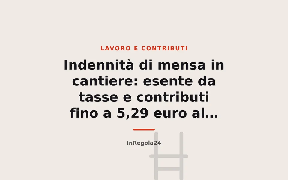 Indennità di mensa in cantiere: esente da tasse e contributi fino a 5,29 euro al giorno